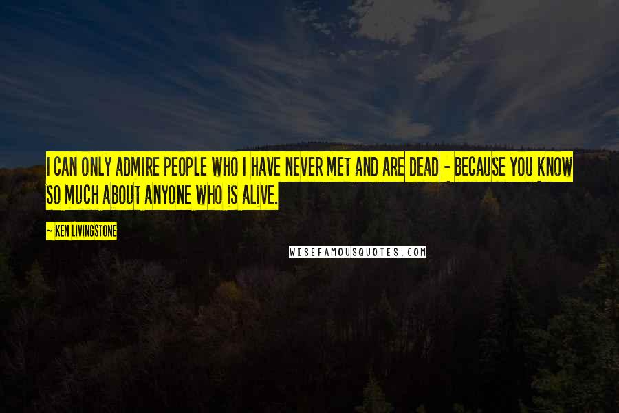 Ken Livingstone Quotes: I can only admire people who I have never met and are dead - because you know so much about anyone who is alive.