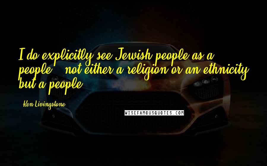 Ken Livingstone Quotes: I do explicitly see Jewish people as a people - not either a religion or an ethnicity but a people.