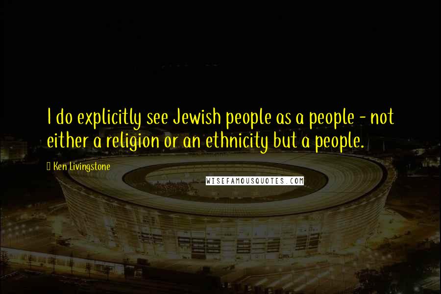 Ken Livingstone Quotes: I do explicitly see Jewish people as a people - not either a religion or an ethnicity but a people.