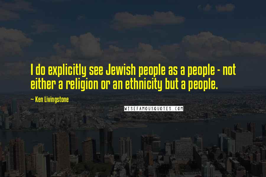 Ken Livingstone Quotes: I do explicitly see Jewish people as a people - not either a religion or an ethnicity but a people.