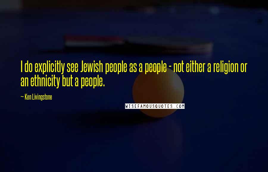 Ken Livingstone Quotes: I do explicitly see Jewish people as a people - not either a religion or an ethnicity but a people.