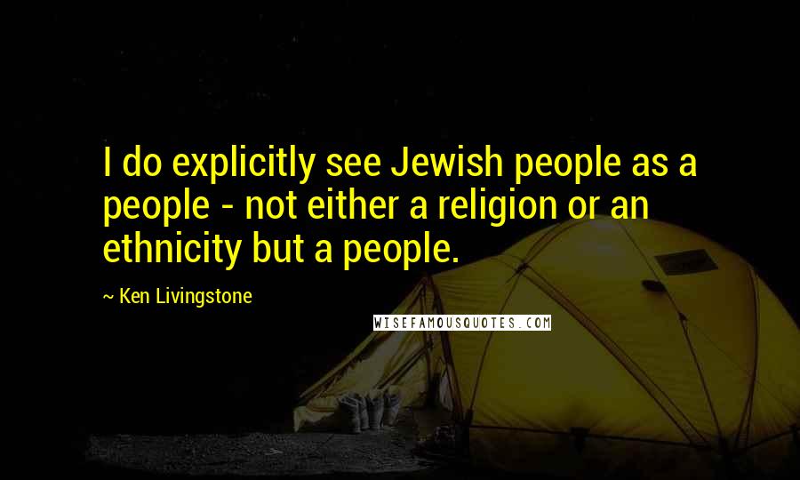 Ken Livingstone Quotes: I do explicitly see Jewish people as a people - not either a religion or an ethnicity but a people.