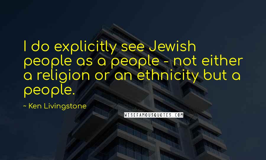 Ken Livingstone Quotes: I do explicitly see Jewish people as a people - not either a religion or an ethnicity but a people.