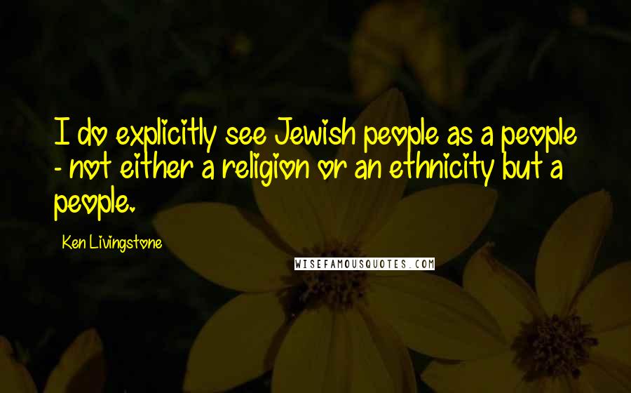 Ken Livingstone Quotes: I do explicitly see Jewish people as a people - not either a religion or an ethnicity but a people.