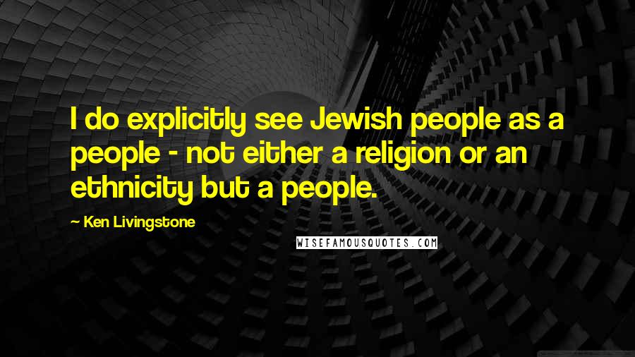 Ken Livingstone Quotes: I do explicitly see Jewish people as a people - not either a religion or an ethnicity but a people.
