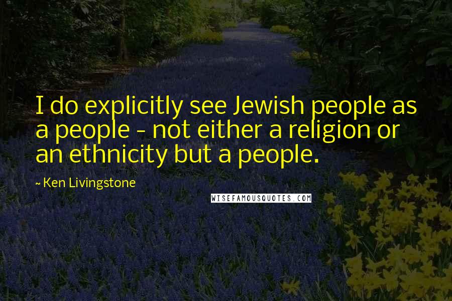 Ken Livingstone Quotes: I do explicitly see Jewish people as a people - not either a religion or an ethnicity but a people.