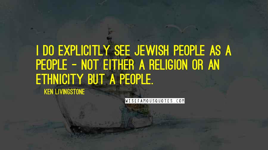 Ken Livingstone Quotes: I do explicitly see Jewish people as a people - not either a religion or an ethnicity but a people.