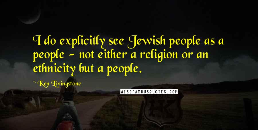 Ken Livingstone Quotes: I do explicitly see Jewish people as a people - not either a religion or an ethnicity but a people.