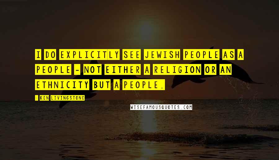 Ken Livingstone Quotes: I do explicitly see Jewish people as a people - not either a religion or an ethnicity but a people.