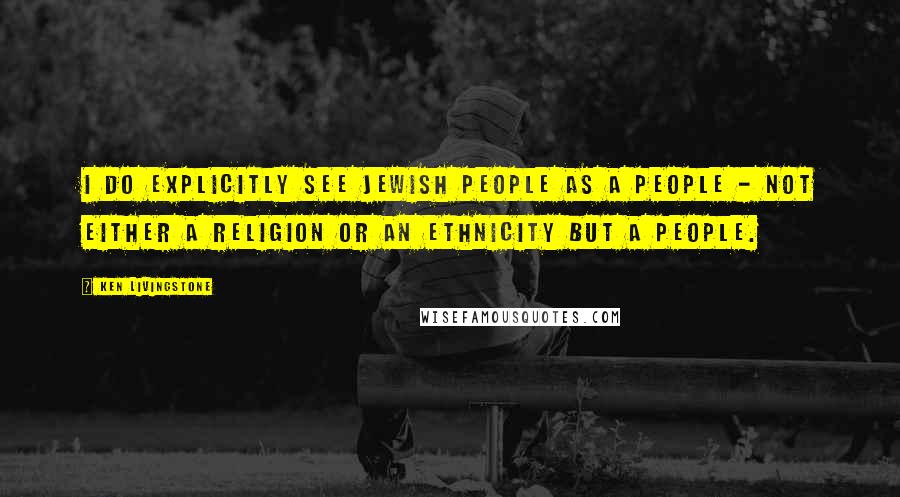 Ken Livingstone Quotes: I do explicitly see Jewish people as a people - not either a religion or an ethnicity but a people.