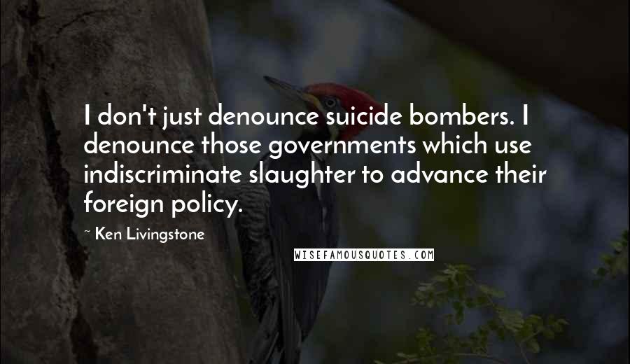 Ken Livingstone Quotes: I don't just denounce suicide bombers. I denounce those governments which use indiscriminate slaughter to advance their foreign policy.