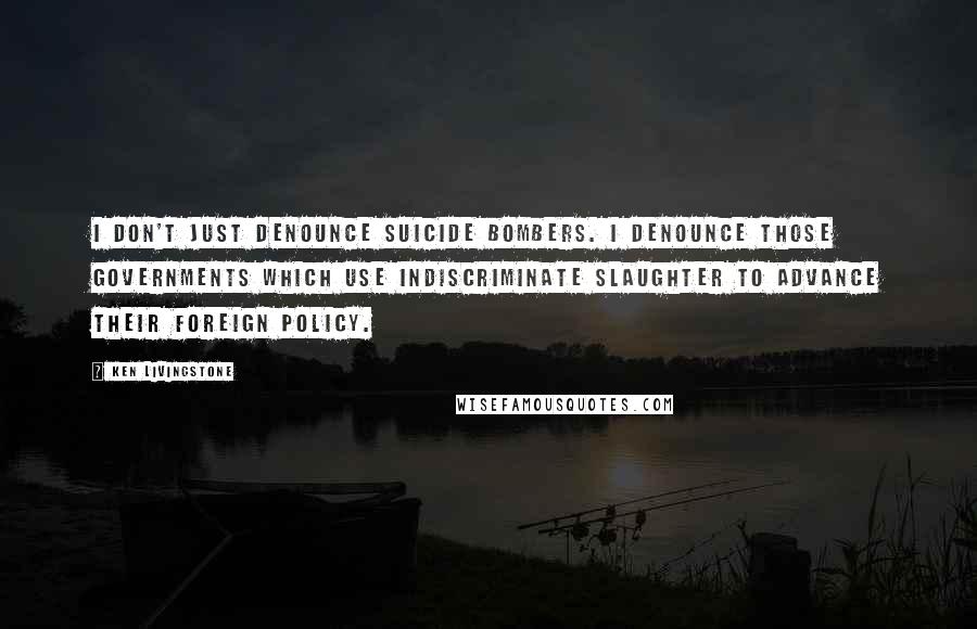 Ken Livingstone Quotes: I don't just denounce suicide bombers. I denounce those governments which use indiscriminate slaughter to advance their foreign policy.