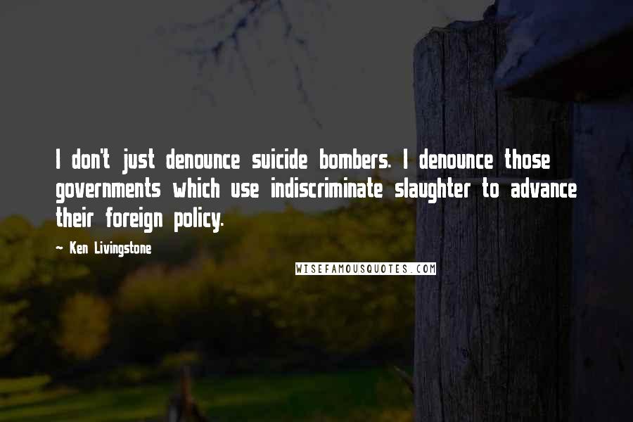 Ken Livingstone Quotes: I don't just denounce suicide bombers. I denounce those governments which use indiscriminate slaughter to advance their foreign policy.