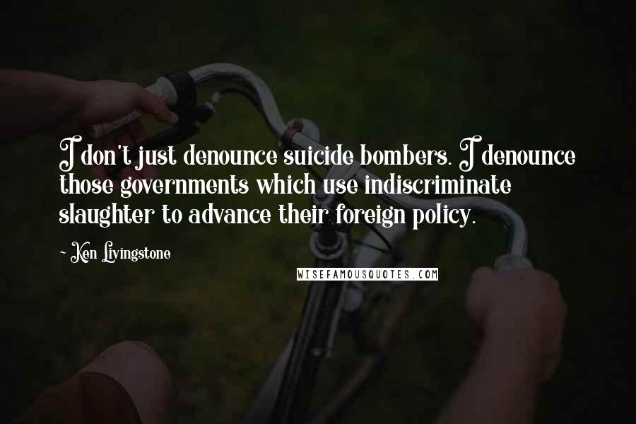 Ken Livingstone Quotes: I don't just denounce suicide bombers. I denounce those governments which use indiscriminate slaughter to advance their foreign policy.