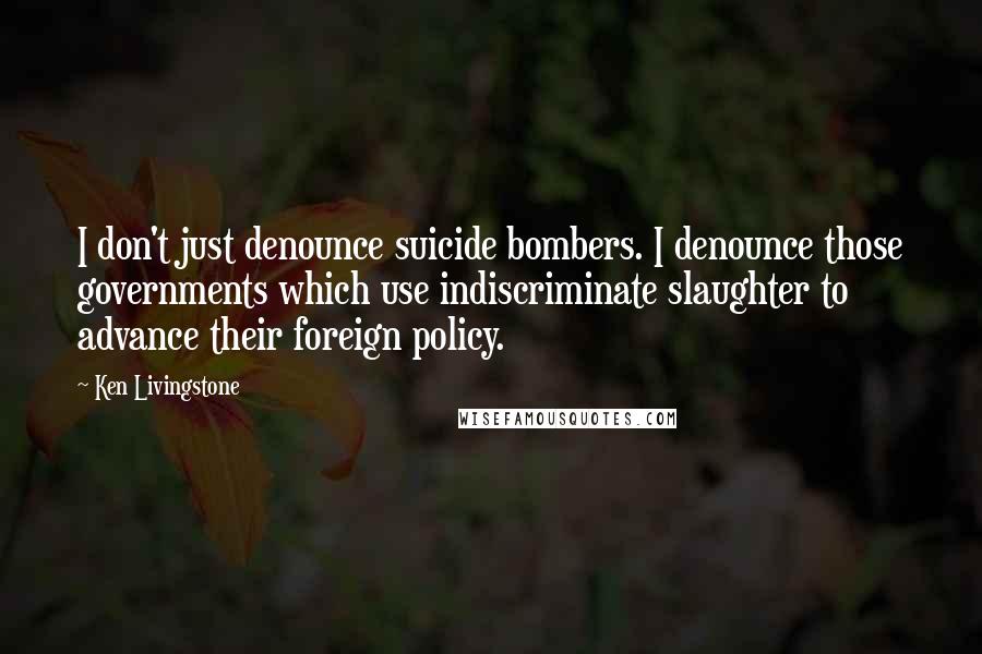 Ken Livingstone Quotes: I don't just denounce suicide bombers. I denounce those governments which use indiscriminate slaughter to advance their foreign policy.