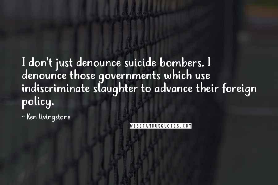 Ken Livingstone Quotes: I don't just denounce suicide bombers. I denounce those governments which use indiscriminate slaughter to advance their foreign policy.