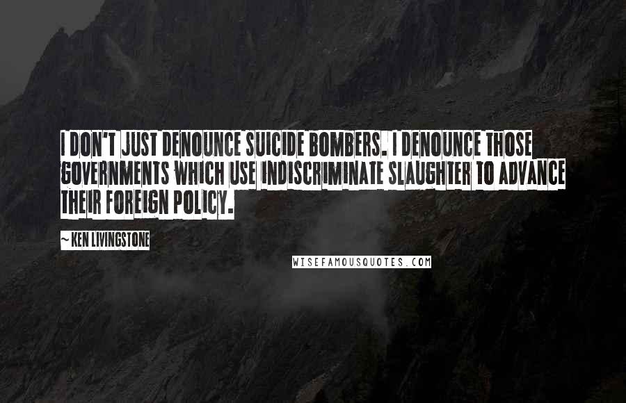 Ken Livingstone Quotes: I don't just denounce suicide bombers. I denounce those governments which use indiscriminate slaughter to advance their foreign policy.