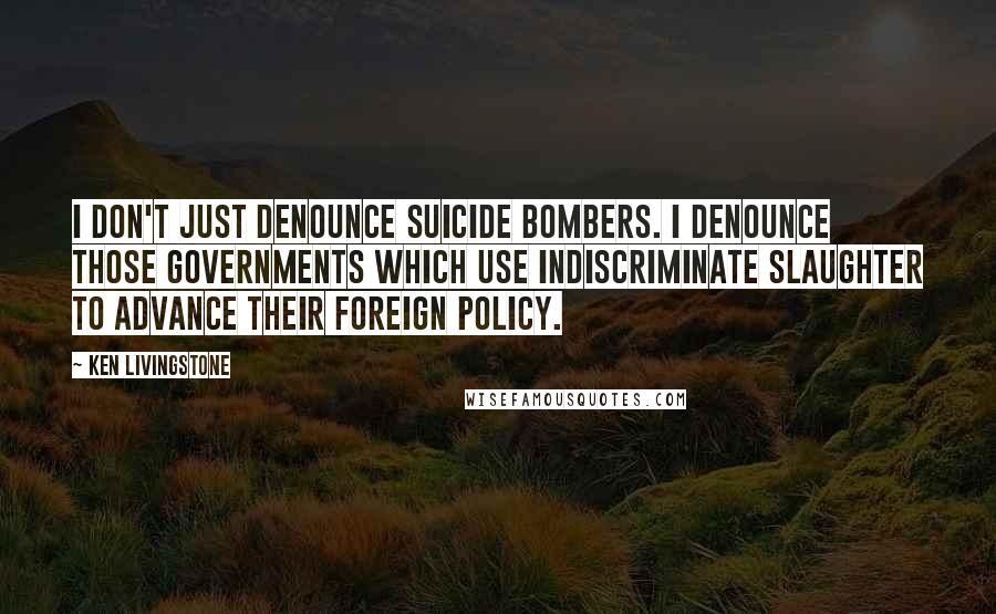Ken Livingstone Quotes: I don't just denounce suicide bombers. I denounce those governments which use indiscriminate slaughter to advance their foreign policy.