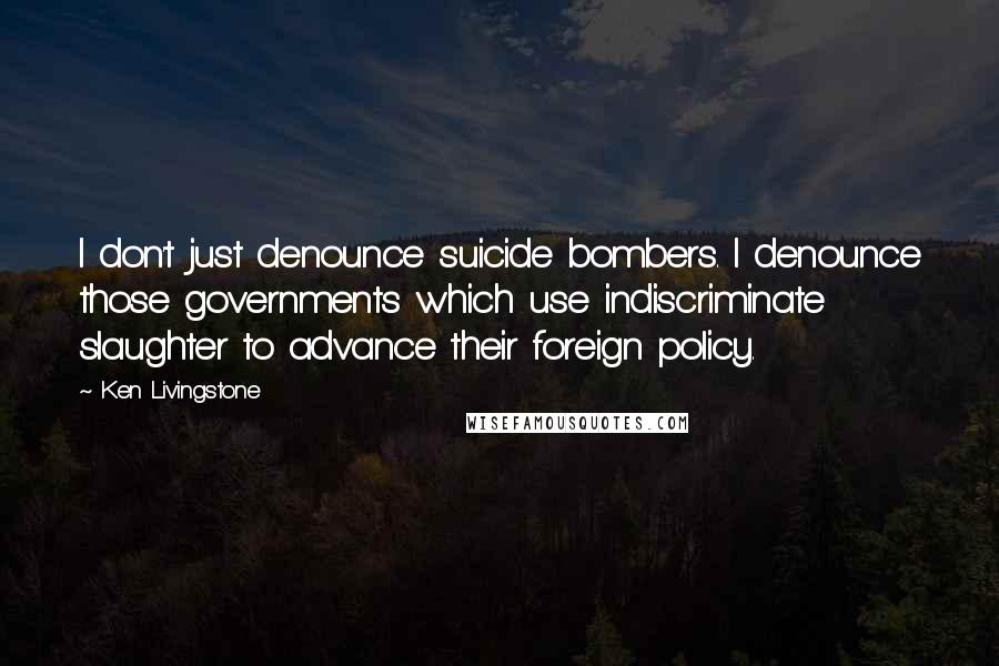 Ken Livingstone Quotes: I don't just denounce suicide bombers. I denounce those governments which use indiscriminate slaughter to advance their foreign policy.