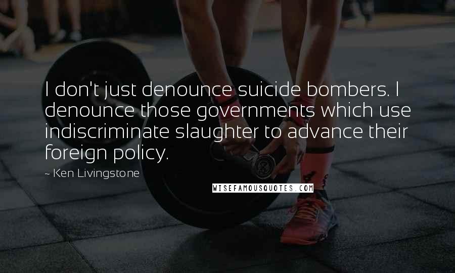 Ken Livingstone Quotes: I don't just denounce suicide bombers. I denounce those governments which use indiscriminate slaughter to advance their foreign policy.