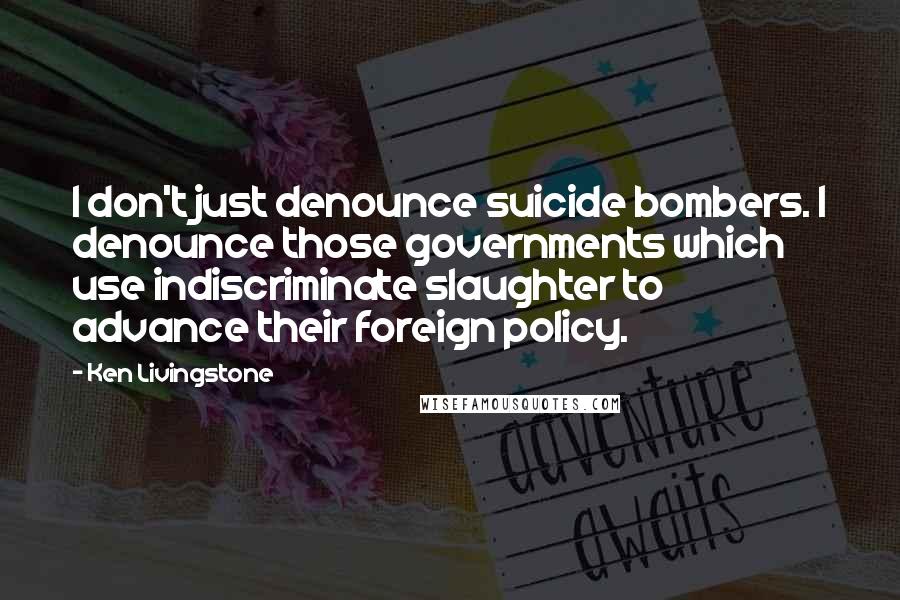 Ken Livingstone Quotes: I don't just denounce suicide bombers. I denounce those governments which use indiscriminate slaughter to advance their foreign policy.