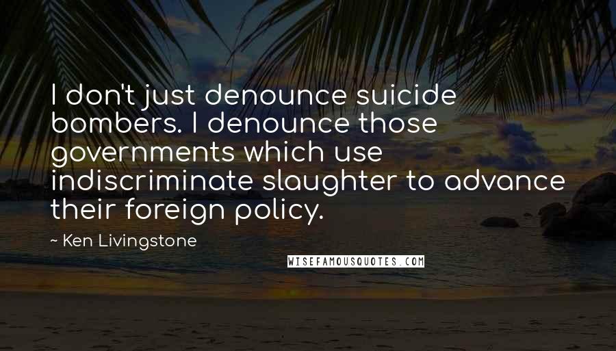 Ken Livingstone Quotes: I don't just denounce suicide bombers. I denounce those governments which use indiscriminate slaughter to advance their foreign policy.