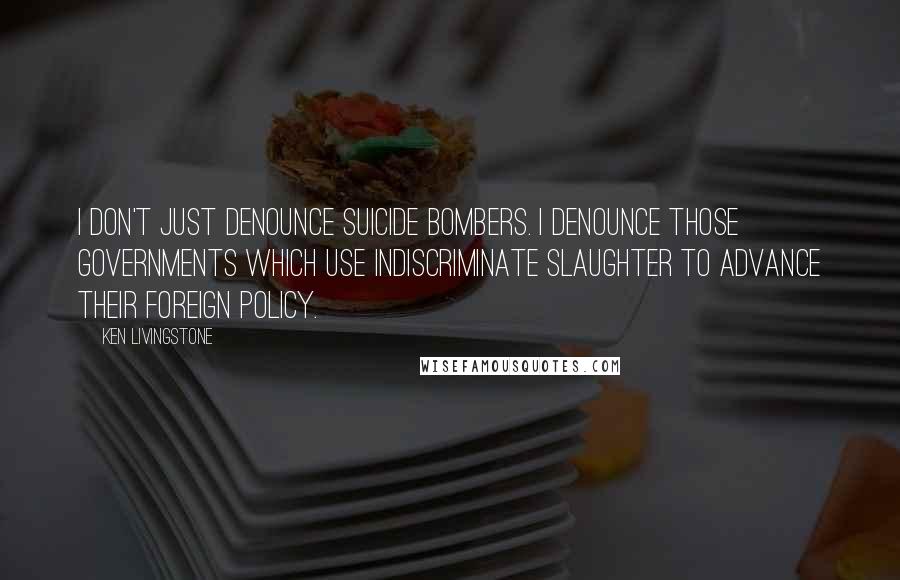 Ken Livingstone Quotes: I don't just denounce suicide bombers. I denounce those governments which use indiscriminate slaughter to advance their foreign policy.