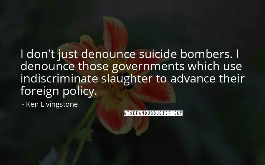 Ken Livingstone Quotes: I don't just denounce suicide bombers. I denounce those governments which use indiscriminate slaughter to advance their foreign policy.