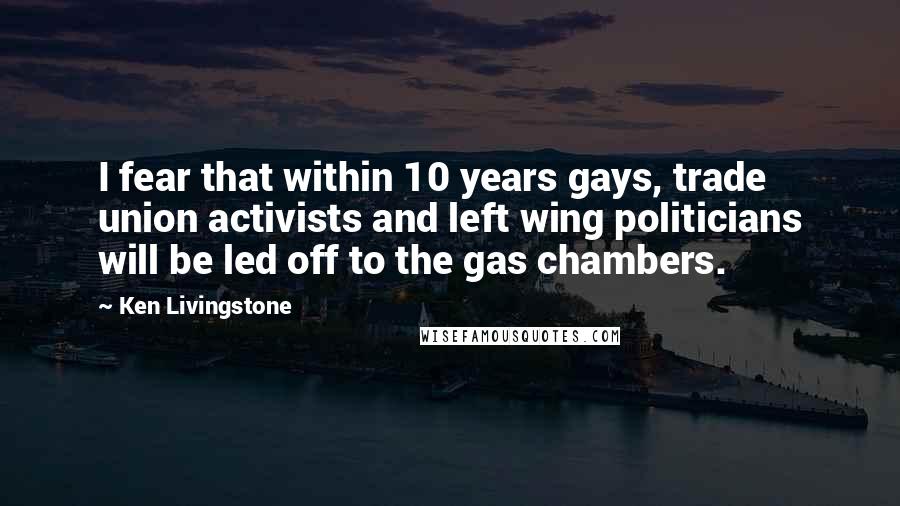 Ken Livingstone Quotes: I fear that within 10 years gays, trade union activists and left wing politicians will be led off to the gas chambers.