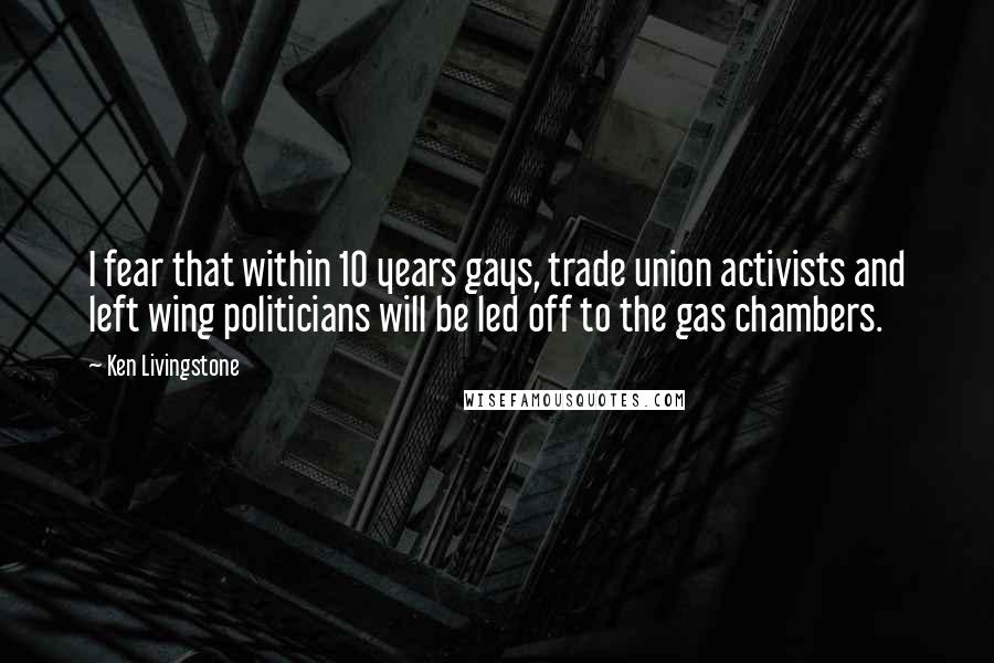 Ken Livingstone Quotes: I fear that within 10 years gays, trade union activists and left wing politicians will be led off to the gas chambers.
