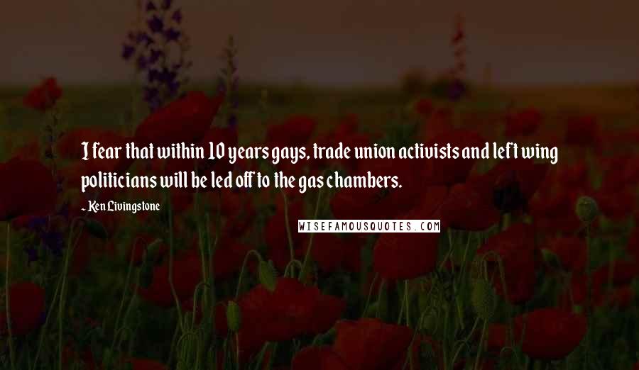Ken Livingstone Quotes: I fear that within 10 years gays, trade union activists and left wing politicians will be led off to the gas chambers.
