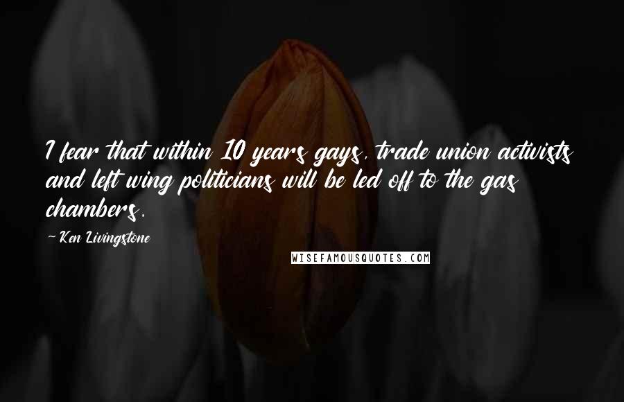 Ken Livingstone Quotes: I fear that within 10 years gays, trade union activists and left wing politicians will be led off to the gas chambers.