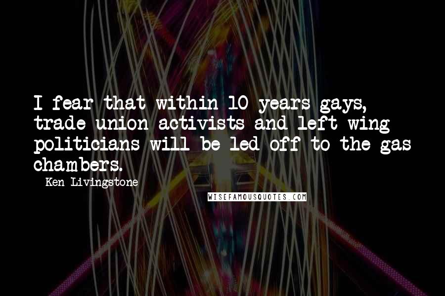 Ken Livingstone Quotes: I fear that within 10 years gays, trade union activists and left wing politicians will be led off to the gas chambers.