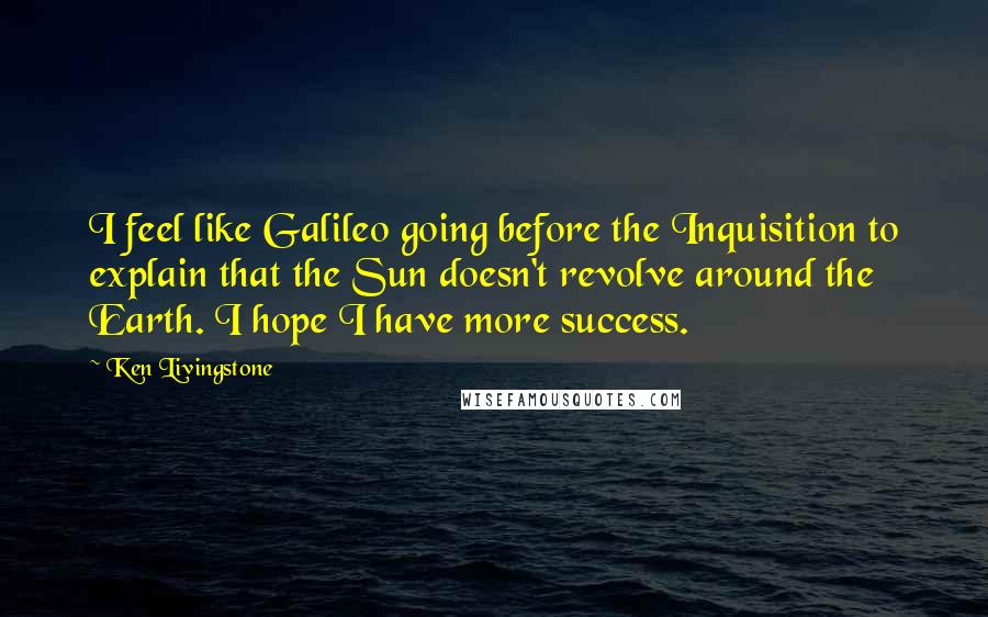 Ken Livingstone Quotes: I feel like Galileo going before the Inquisition to explain that the Sun doesn't revolve around the Earth. I hope I have more success.