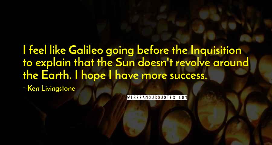 Ken Livingstone Quotes: I feel like Galileo going before the Inquisition to explain that the Sun doesn't revolve around the Earth. I hope I have more success.