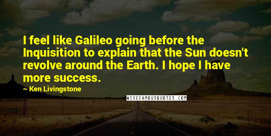 Ken Livingstone Quotes: I feel like Galileo going before the Inquisition to explain that the Sun doesn't revolve around the Earth. I hope I have more success.