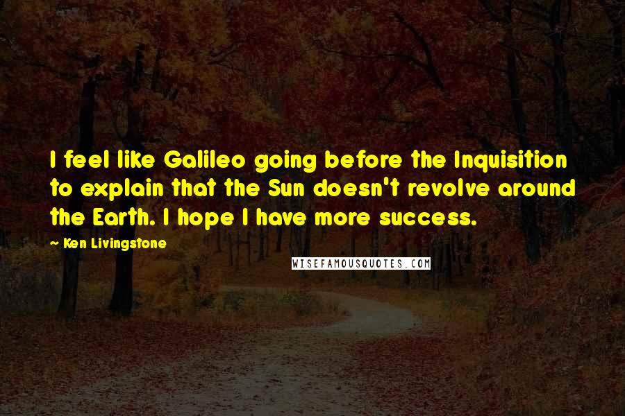 Ken Livingstone Quotes: I feel like Galileo going before the Inquisition to explain that the Sun doesn't revolve around the Earth. I hope I have more success.
