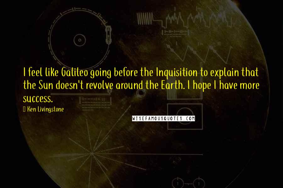 Ken Livingstone Quotes: I feel like Galileo going before the Inquisition to explain that the Sun doesn't revolve around the Earth. I hope I have more success.