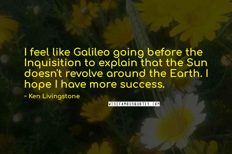 Ken Livingstone Quotes: I feel like Galileo going before the Inquisition to explain that the Sun doesn't revolve around the Earth. I hope I have more success.