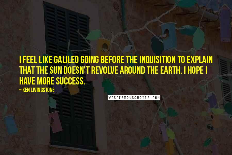 Ken Livingstone Quotes: I feel like Galileo going before the Inquisition to explain that the Sun doesn't revolve around the Earth. I hope I have more success.