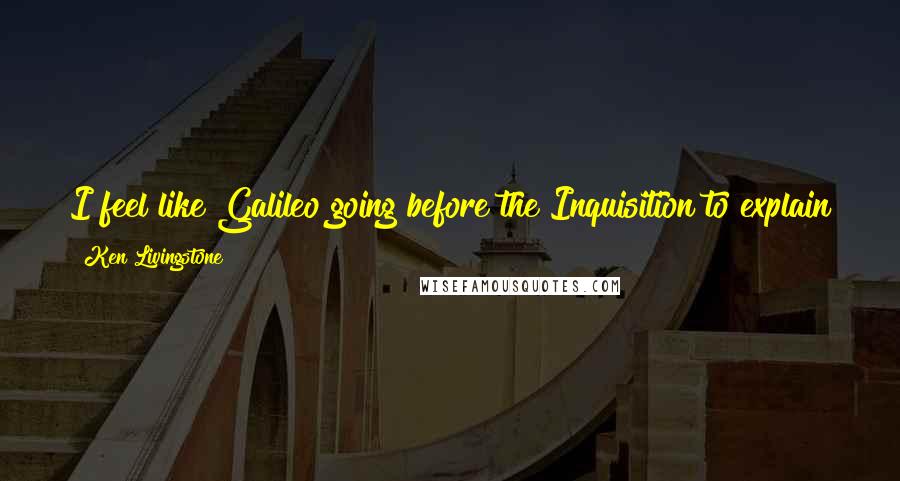 Ken Livingstone Quotes: I feel like Galileo going before the Inquisition to explain that the Sun doesn't revolve around the Earth. I hope I have more success.