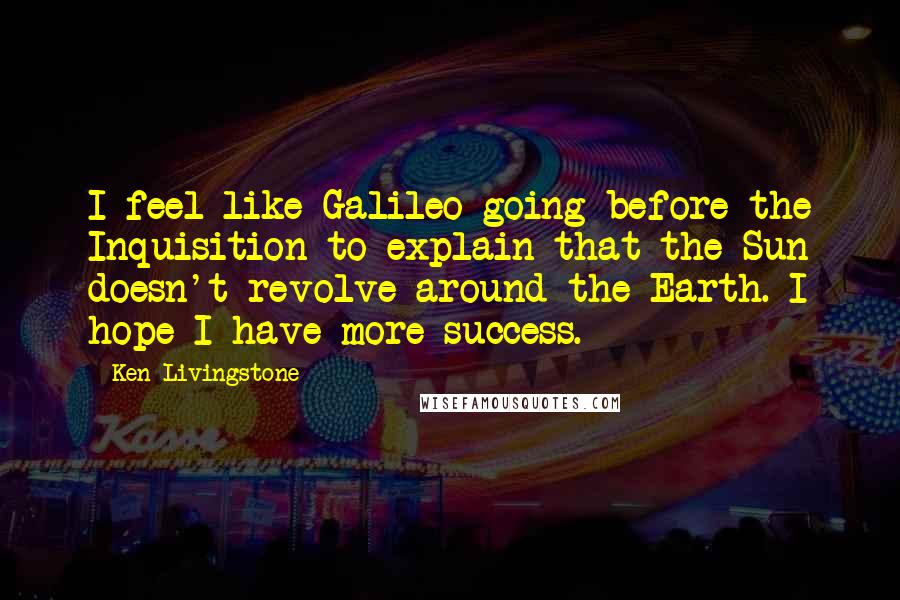 Ken Livingstone Quotes: I feel like Galileo going before the Inquisition to explain that the Sun doesn't revolve around the Earth. I hope I have more success.