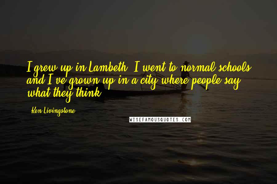 Ken Livingstone Quotes: I grew up in Lambeth, I went to normal schools and I've grown up in a city where people say what they think.