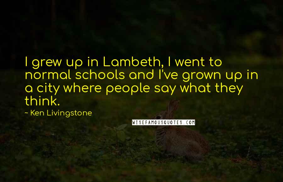 Ken Livingstone Quotes: I grew up in Lambeth, I went to normal schools and I've grown up in a city where people say what they think.