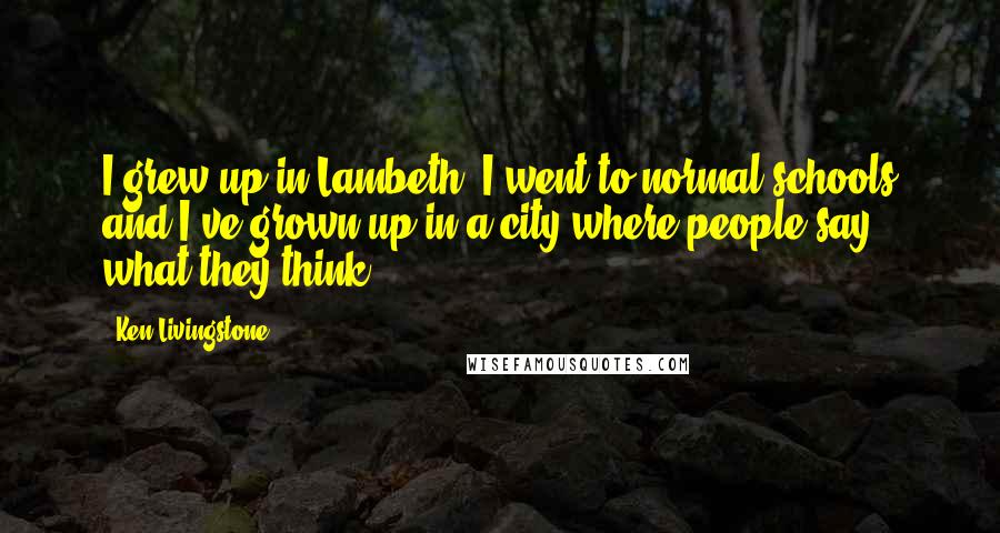 Ken Livingstone Quotes: I grew up in Lambeth, I went to normal schools and I've grown up in a city where people say what they think.