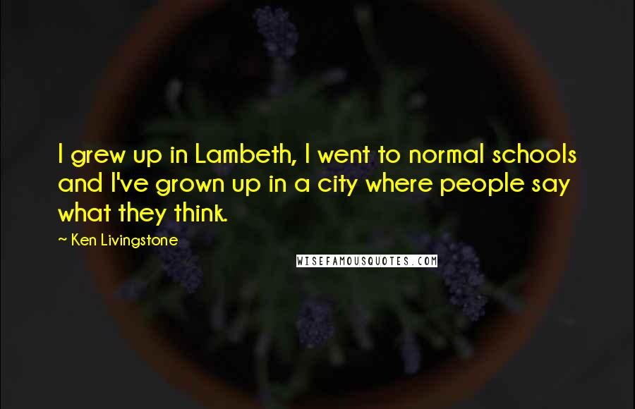 Ken Livingstone Quotes: I grew up in Lambeth, I went to normal schools and I've grown up in a city where people say what they think.