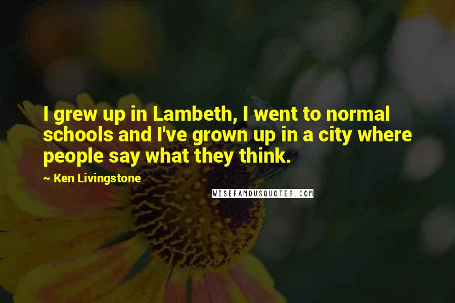 Ken Livingstone Quotes: I grew up in Lambeth, I went to normal schools and I've grown up in a city where people say what they think.