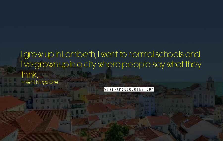 Ken Livingstone Quotes: I grew up in Lambeth, I went to normal schools and I've grown up in a city where people say what they think.