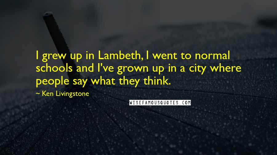 Ken Livingstone Quotes: I grew up in Lambeth, I went to normal schools and I've grown up in a city where people say what they think.