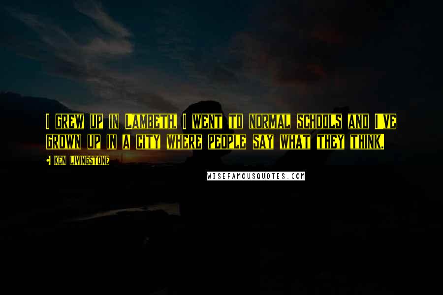 Ken Livingstone Quotes: I grew up in Lambeth, I went to normal schools and I've grown up in a city where people say what they think.